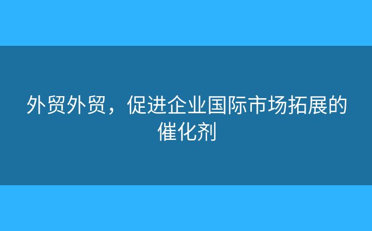 外贸外贸,促进企业国际市场拓展的催化剂 外贸外贸,促进企业国际市场拓展的催化剂