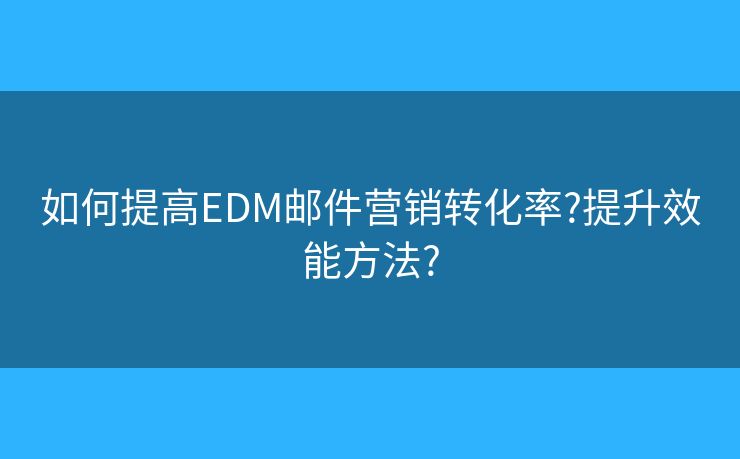 如何提高EDM邮件营销转化率?提升效能方法?