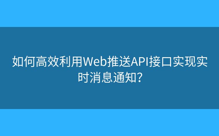 如何高效利用Web推送API接口实现实时消息通知？