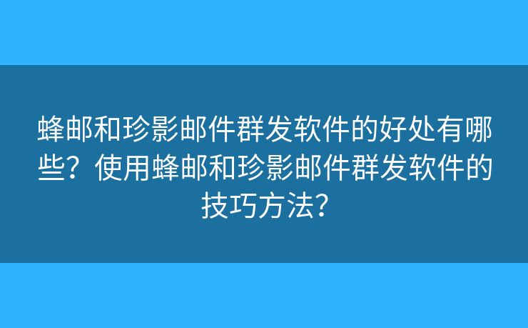 蜂邮和珍影邮件群发软件的好处有哪些？使用蜂邮和珍影邮件群发软件的技巧方法？