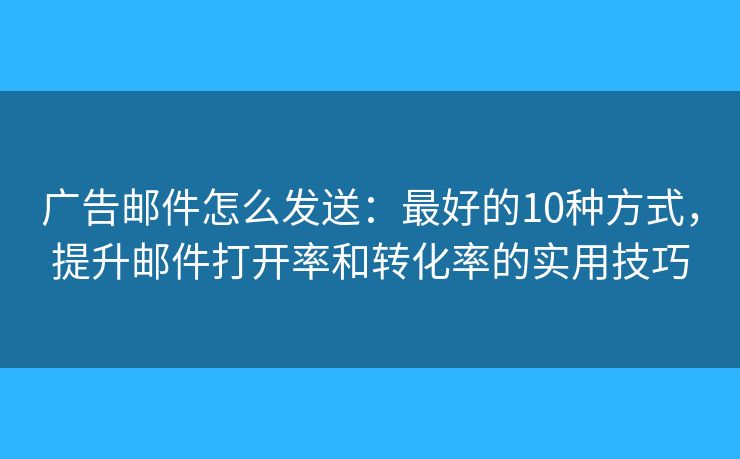 广告邮件怎么发送：最好的10种方式，提升邮件打开率和转化率的实用技巧