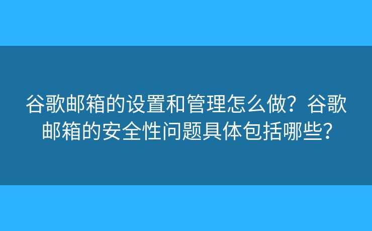 谷歌邮箱的设置和管理怎么做？谷歌邮箱的安全性问题具体包括哪些？