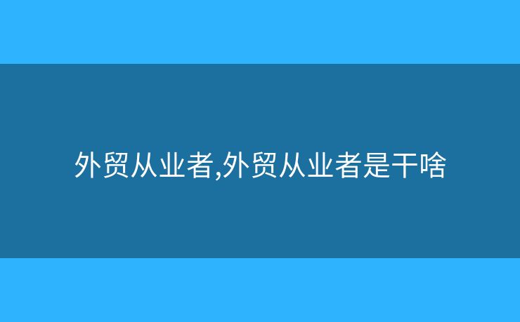 外贸从业者,外贸从业者是干啥