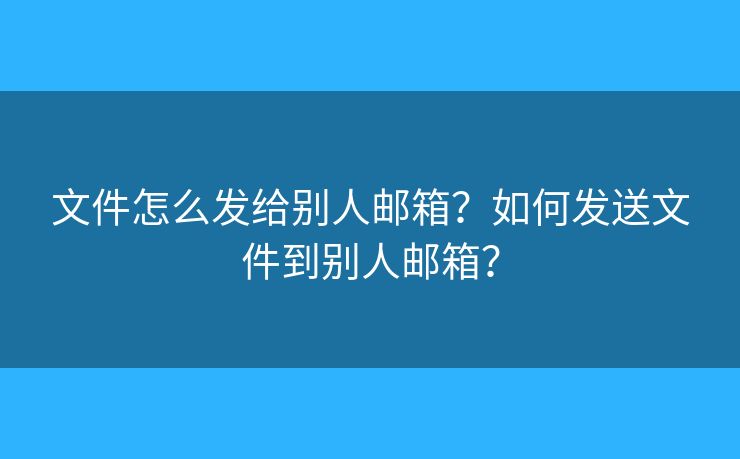 文件怎么发给别人邮箱？如何发送文件到别人邮箱？