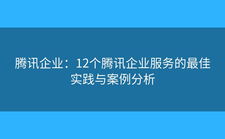 腾讯企业：12个腾讯企业服务的最佳实践与案例分析