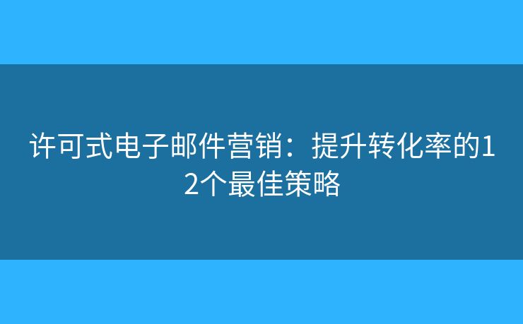 许可式电子邮件营销：提升转化率的12个最佳策略