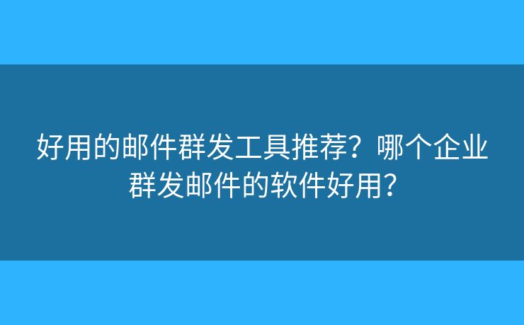 好用的邮件群发工具推荐？哪个企业群发邮件的软件好用？