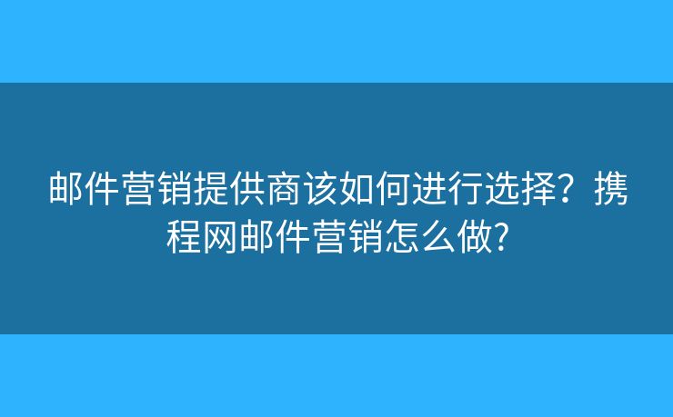 邮件营销提供商该如何进行选择？携程网邮件营销怎么做?