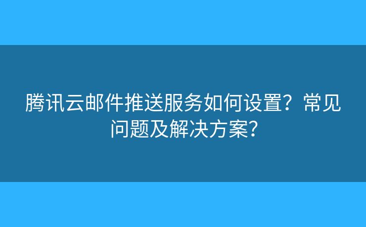 腾讯云邮件推送服务如何设置？常见问题及解决方案？