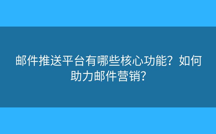 邮件推送平台有哪些核心功能？如何助力邮件营销？