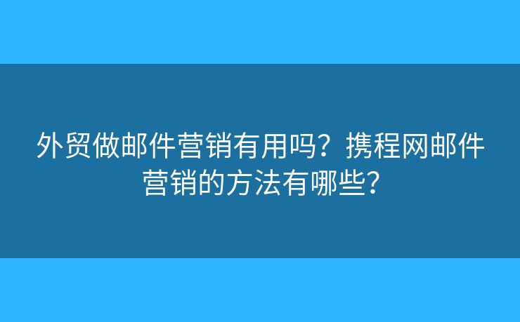 外贸做邮件营销有用吗？携程网邮件营销的方法有哪些？