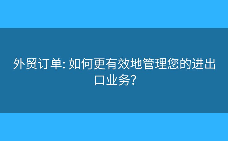 外贸订单: 如何更有效地管理您的进出口业务? 外贸订单: 如何更有效地管理您的进出口业务?