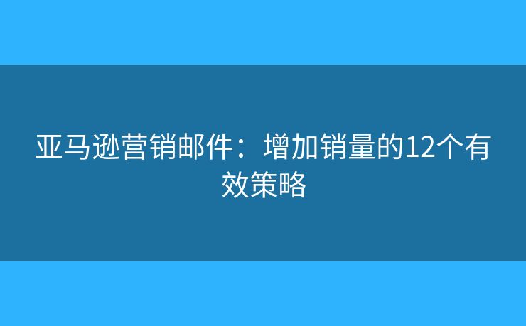亚马逊营销邮件：增加销量的12个有效策略