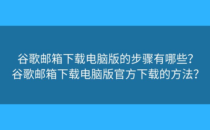 谷歌邮箱下载电脑版的步骤有哪些？谷歌邮箱下载电脑版官方下载的方法？