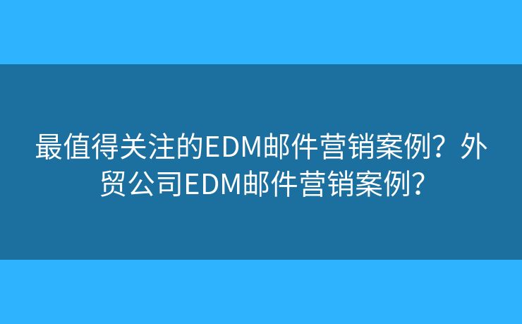 最值得关注的EDM邮件营销案例？外贸公司EDM邮件营销案例？