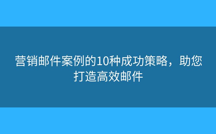 营销邮件案例的10种成功策略，助您打造高效邮件
