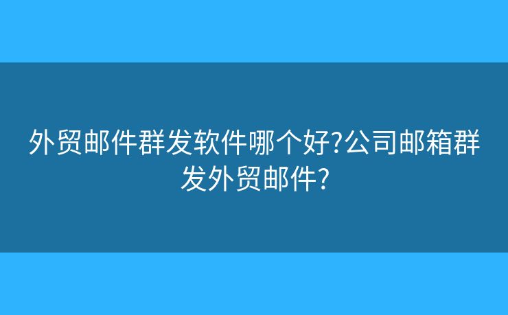 外贸邮件群发软件哪个好?公司邮箱群发外贸邮件?