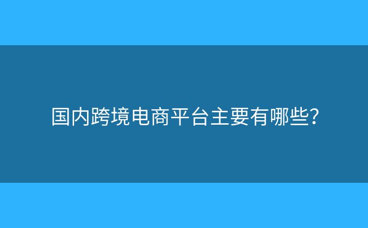 国内跨境电商平台主要有哪些? 国内跨境电商平台主要有哪些?