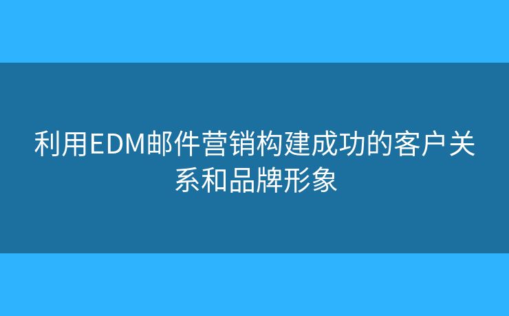 利用EDM邮件营销构建成功的客户关系和品牌形象