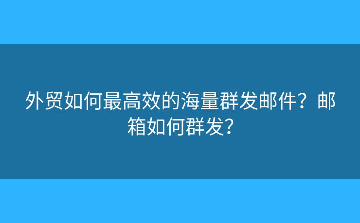 外贸如何最高效的海量群发邮件？邮箱如何群发？