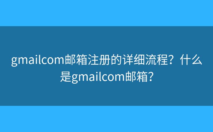 gmailcom邮箱注册的详细流程？什么是gmailcom邮箱？