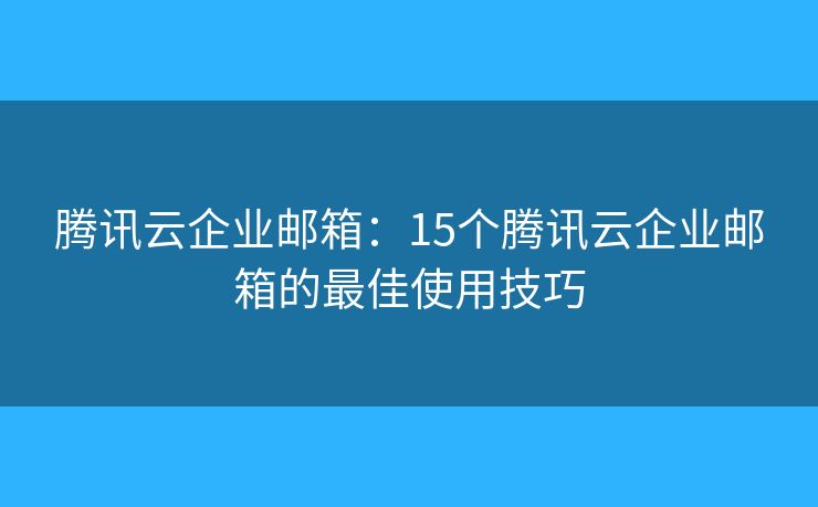 腾讯云企业邮箱：15个腾讯云企业邮箱的最佳使用技巧