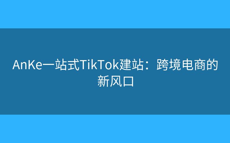 AnKe一站式TikTok建站：跨境电商的新风口