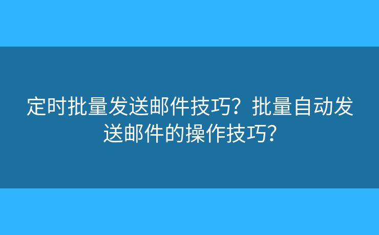 定时批量发送邮件技巧？批量自动发送邮件的操作技巧？