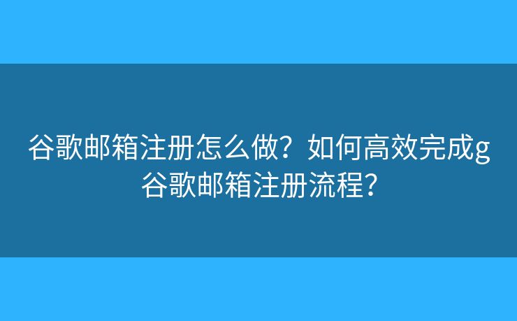 谷歌邮箱注册怎么做？如何高效完成g谷歌邮箱注册流程？