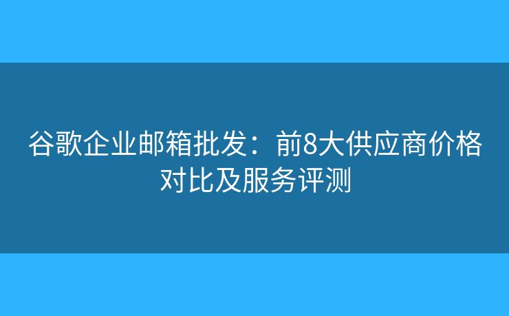 谷歌企业邮箱批发：前8大供应商价格对比及服务评测