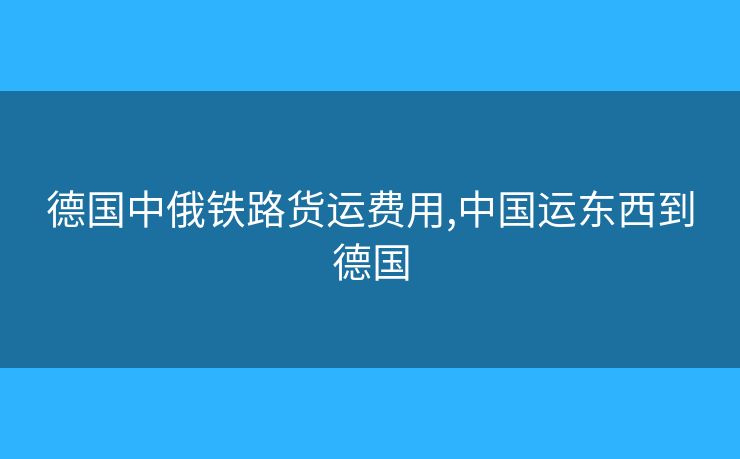 德国中俄铁路货运费用,中国运东西到德国