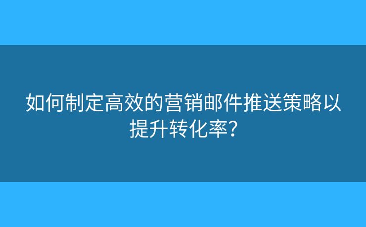 如何制定高效的营销邮件推送策略以提升转化率？