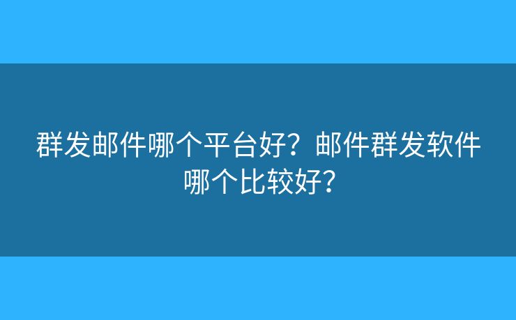 群发邮件哪个平台好？邮件群发软件哪个比较好？