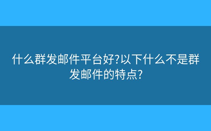 什么群发邮件平台好?以下什么不是群发邮件的特点?