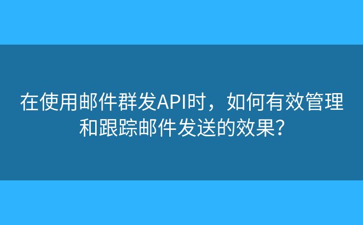 在使用邮件群发API时，如何有效管理和跟踪邮件发送的效果？