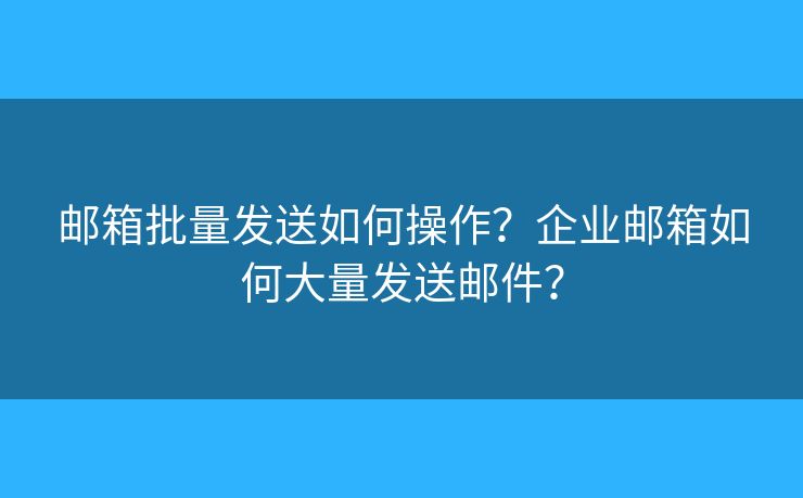 邮箱批量发送如何操作？企业邮箱如何大量发送邮件？