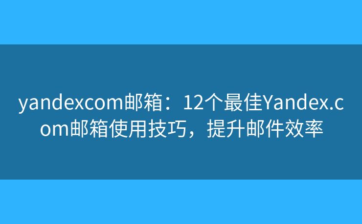 yandexcom邮箱：12个最佳Yandex.com邮箱使用技巧，提升邮件效率