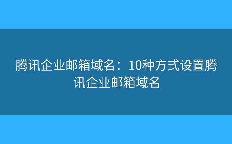 腾讯企业邮箱域名：10种方式设置腾讯企业邮箱域名