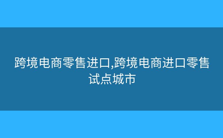 跨境电商零售进口,跨境电商进口零售试点城市