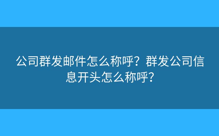 公司群发邮件怎么称呼？群发公司信息开头怎么称呼？