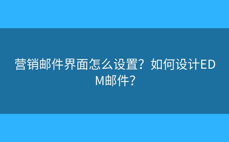 营销邮件界面怎么设置?如何设计EDM邮件? 营销邮件界面怎么设置?如何设计EDM邮件?