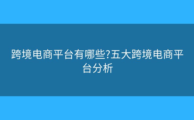 跨境电商平台有哪些?五大跨境电商平台分析
