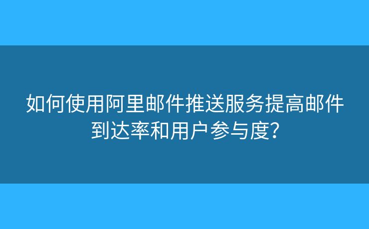 如何使用阿里邮件推送服务提高邮件到达率和用户参与度？