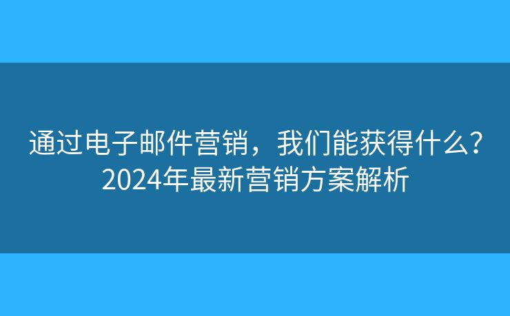 通过电子邮件营销，我们能获得什么？2024年最新营销方案解析