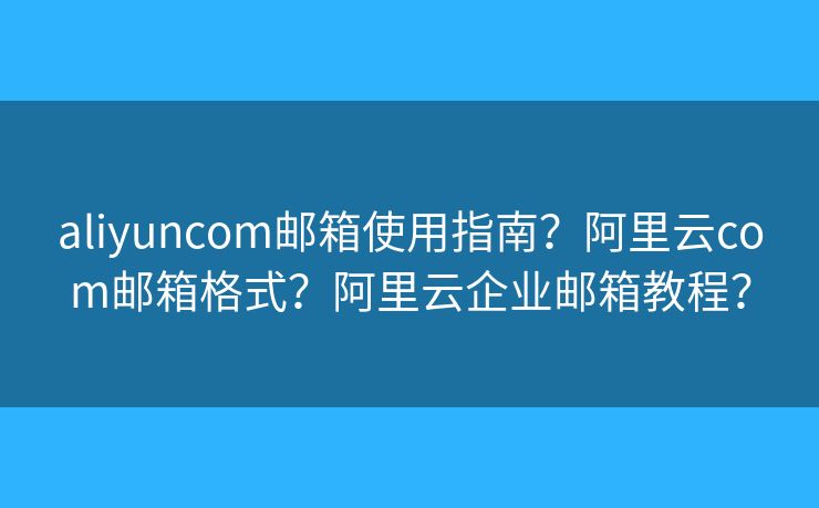 aliyuncom邮箱使用指南？阿里云com邮箱格式？阿里云企业邮箱教程？